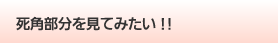 死角部分を見てみたい!